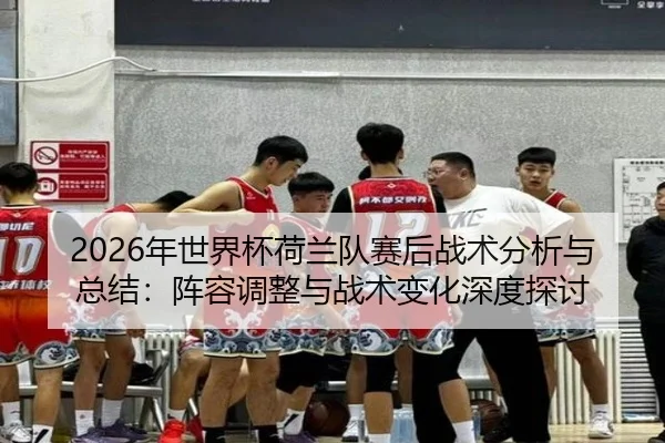 2026年世界杯荷兰队赛后战术分析与总结：阵容调整与战术变化深度探讨